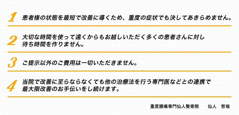 1.患者様の状態を最短で改善に導くため、重度の症状でも決してあきらめません。2.大切な時間を使って遠くからもお越しいただく多くの患者さんに対し待ち時間を作りません。3.ご提示以外のご費用は一切いただきません。4.当院で改善に至らならなくても他の治療法を行う専門医などとの連携で最大限改善のお手伝いをし続けます。